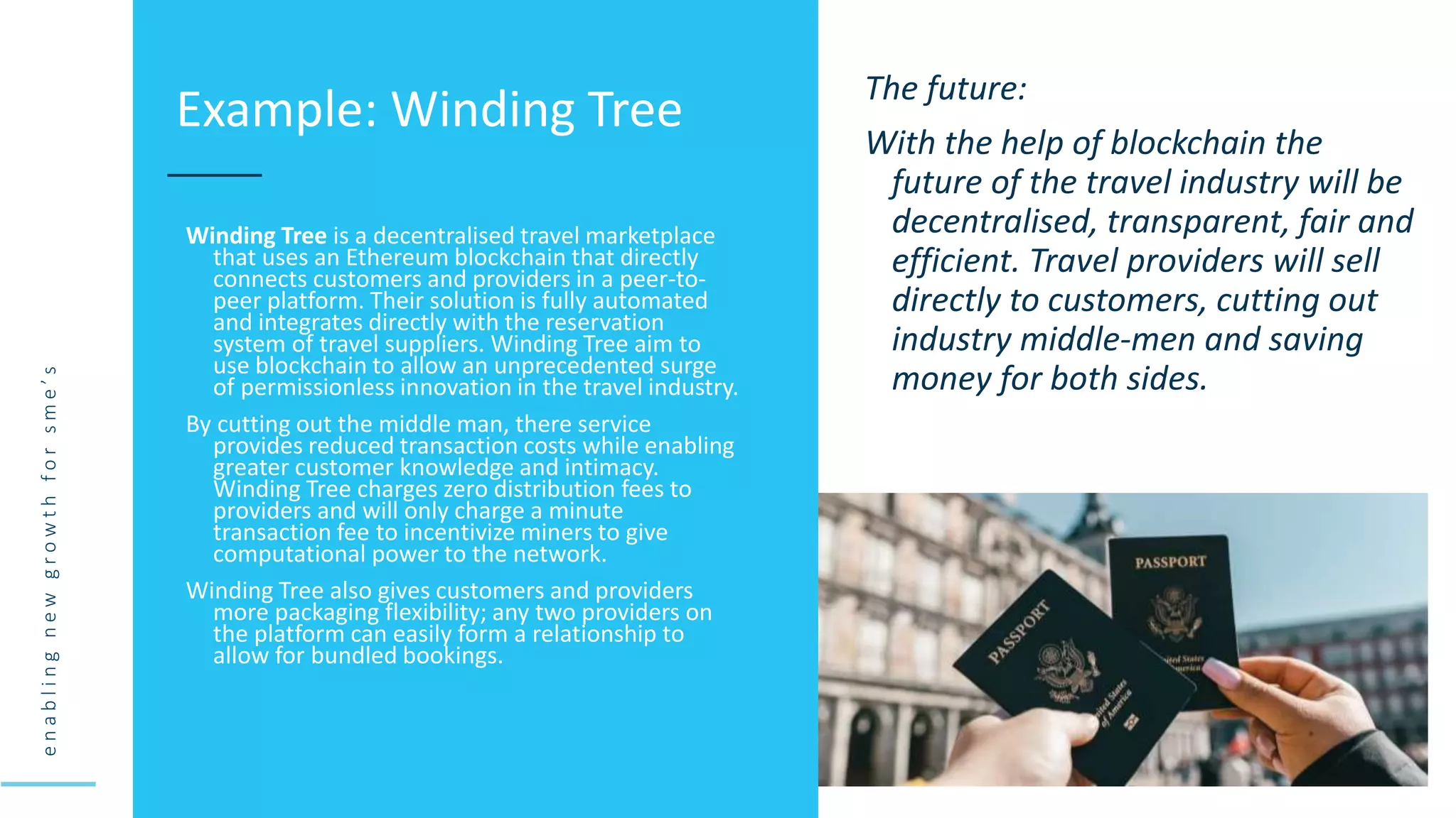 e
n
a
b
l
i
n
g
n
e
w
g
r
o
w
t
h
f
o
r
s
m
e
’
s
Winding Tree is a decentralised travel marketplace
that uses an Ethereum blockchain that directly
connects customers and providers in a peer-to-
peer platform. Their solution is fully automated
and integrates directly with the reservation
system of travel suppliers. Winding Tree aim to
use blockchain to allow an unprecedented surge
of permissionless innovation in the travel industry.
By cutting out the middle man, there service
provides reduced transaction costs while enabling
greater customer knowledge and intimacy.
Winding Tree charges zero distribution fees to
providers and will only charge a minute
transaction fee to incentivize miners to give
computational power to the network.
Winding Tree also gives customers and providers
more packaging flexibility; any two providers on
the platform can easily form a relationship to
allow for bundled bookings.
Example: Winding Tree The future:
With the help of blockchain the
future of the travel industry will be
decentralised, transparent, fair and
efficient. Travel providers will sell
directly to customers, cutting out
industry middle-men and saving
money for both sides.
 