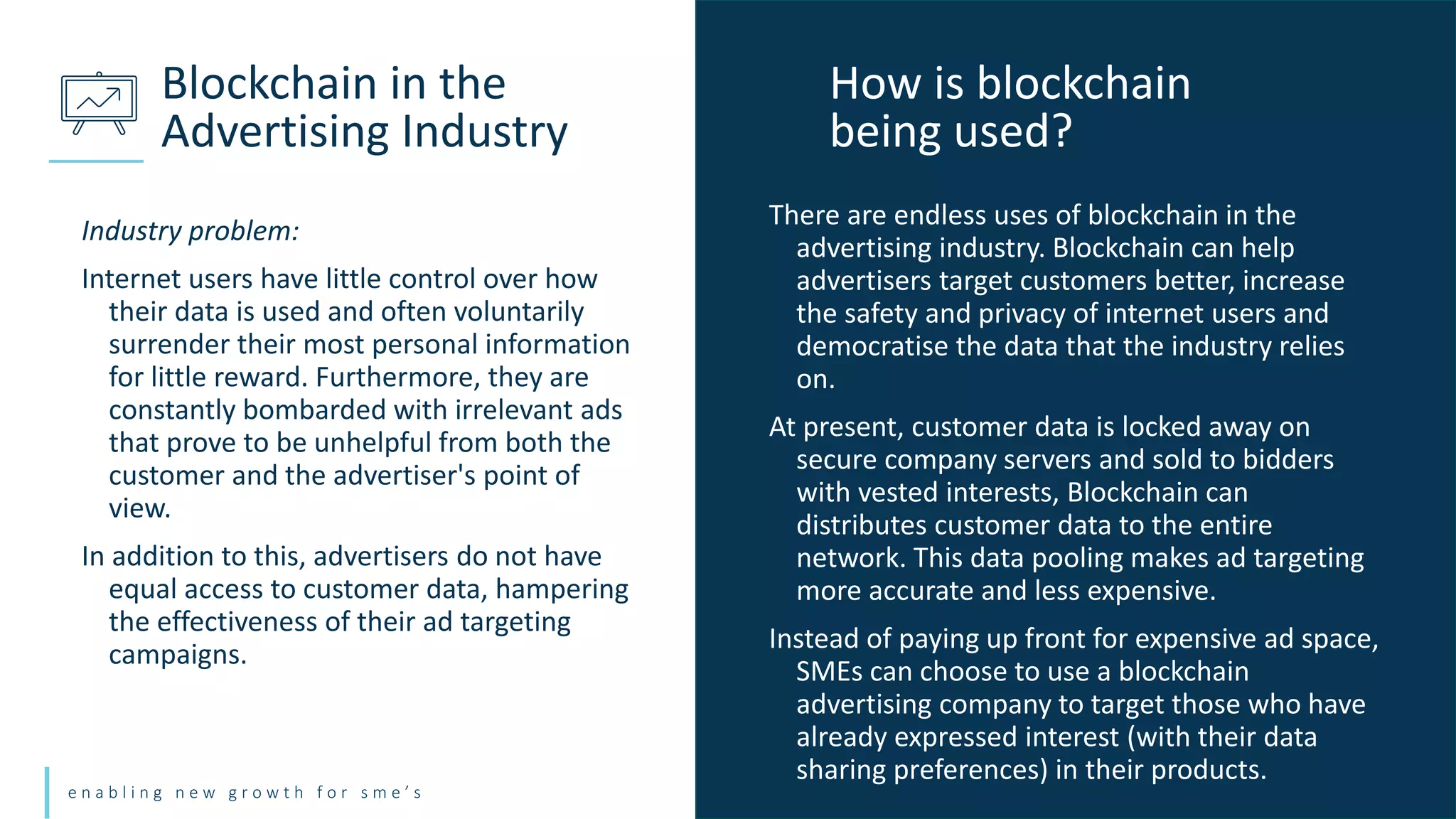 e n a b l i n g n e w g r o w t h f o r s m e ’ s
Industry problem:
Internet users have little control over how
their data is used and often voluntarily
surrender their most personal information
for little reward. Furthermore, they are
constantly bombarded with irrelevant ads
that prove to be unhelpful from both the
customer and the advertiser's point of
view.
In addition to this, advertisers do not have
equal access to customer data, hampering
the effectiveness of their ad targeting
campaigns.
Blockchain in the
Advertising Industry
There are endless uses of blockchain in the
advertising industry. Blockchain can help
advertisers target customers better, increase
the safety and privacy of internet users and
democratise the data that the industry relies
on.
At present, customer data is locked away on
secure company servers and sold to bidders
with vested interests, Blockchain can
distributes customer data to the entire
network. This data pooling makes ad targeting
more accurate and less expensive.
Instead of paying up front for expensive ad space,
SMEs can choose to use a blockchain
advertising company to target those who have
already expressed interest (with their data
sharing preferences) in their products.
How is blockchain
being used?
 