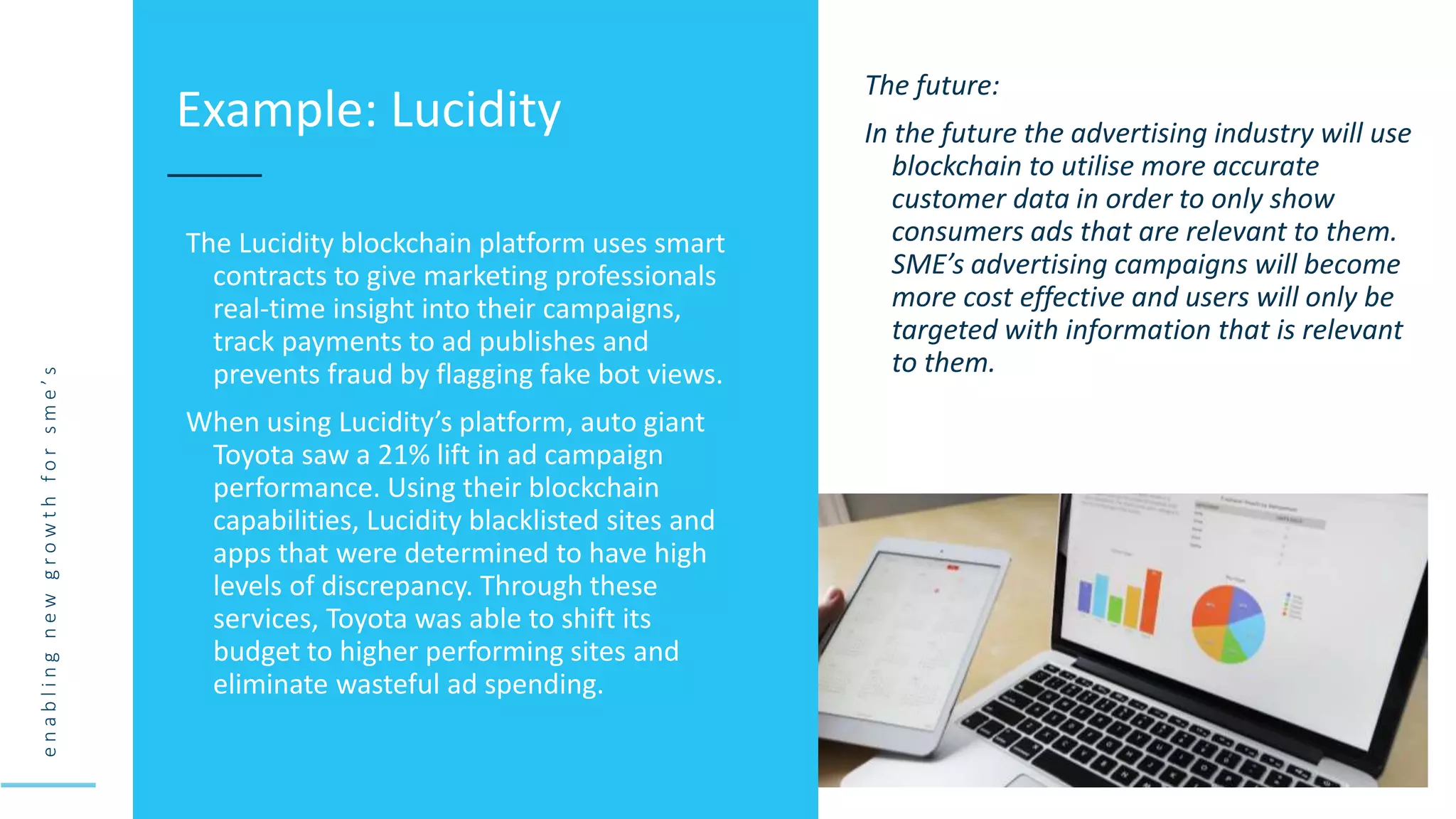 e
n
a
b
l
i
n
g
n
e
w
g
r
o
w
t
h
f
o
r
s
m
e
’
s
The Lucidity blockchain platform uses smart
contracts to give marketing professionals
real-time insight into their campaigns,
track payments to ad publishes and
prevents fraud by flagging fake bot views.
When using Lucidity’s platform, auto giant
Toyota saw a 21% lift in ad campaign
performance. Using their blockchain
capabilities, Lucidity blacklisted sites and
apps that were determined to have high
levels of discrepancy. Through these
services, Toyota was able to shift its
budget to higher performing sites and
eliminate wasteful ad spending.
Example: Lucidity
The future:
In the future the advertising industry will use
blockchain to utilise more accurate
customer data in order to only show
consumers ads that are relevant to them.
SME’s advertising campaigns will become
more cost effective and users will only be
targeted with information that is relevant
to them.
 