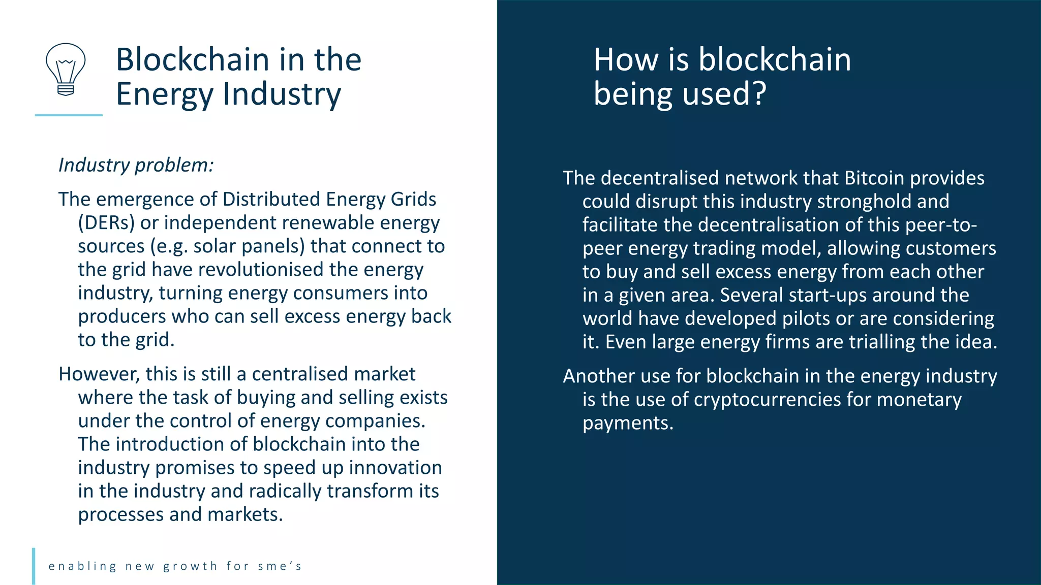 e n a b l i n g n e w g r o w t h f o r s m e ’ s
Industry problem:
The emergence of Distributed Energy Grids
(DERs) or independent renewable energy
sources (e.g. solar panels) that connect to
the grid have revolutionised the energy
industry, turning energy consumers into
producers who can sell excess energy back
to the grid.
However, this is still a centralised market
where the task of buying and selling exists
under the control of energy companies.
The introduction of blockchain into the
industry promises to speed up innovation
in the industry and radically transform its
processes and markets.
Blockchain in the
Energy Industry
How is blockchain
being used?
The decentralised network that Bitcoin provides
could disrupt this industry stronghold and
facilitate the decentralisation of this peer-to-
peer energy trading model, allowing customers
to buy and sell excess energy from each other
in a given area. Several start-ups around the
world have developed pilots or are considering
it. Even large energy firms are trialling the idea.
Another use for blockchain in the energy industry
is the use of cryptocurrencies for monetary
payments.
 