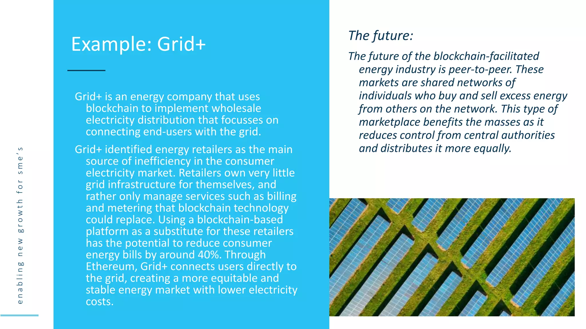 e
n
a
b
l
i
n
g
n
e
w
g
r
o
w
t
h
f
o
r
s
m
e
’
s
Grid+ is an energy company that uses
blockchain to implement wholesale
electricity distribution that focusses on
connecting end-users with the grid.
Grid+ identified energy retailers as the main
source of inefficiency in the consumer
electricity market. Retailers own very little
grid infrastructure for themselves, and
rather only manage services such as billing
and metering that blockchain technology
could replace. Using a blockchain-based
platform as a substitute for these retailers
has the potential to reduce consumer
energy bills by around 40%. Through
Ethereum, Grid+ connects users directly to
the grid, creating a more equitable and
stable energy market with lower electricity
costs.
Example: Grid+ The future:
The future of the blockchain-facilitated
energy industry is peer-to-peer. These
markets are shared networks of
individuals who buy and sell excess energy
from others on the network. This type of
marketplace benefits the masses as it
reduces control from central authorities
and distributes it more equally.
 