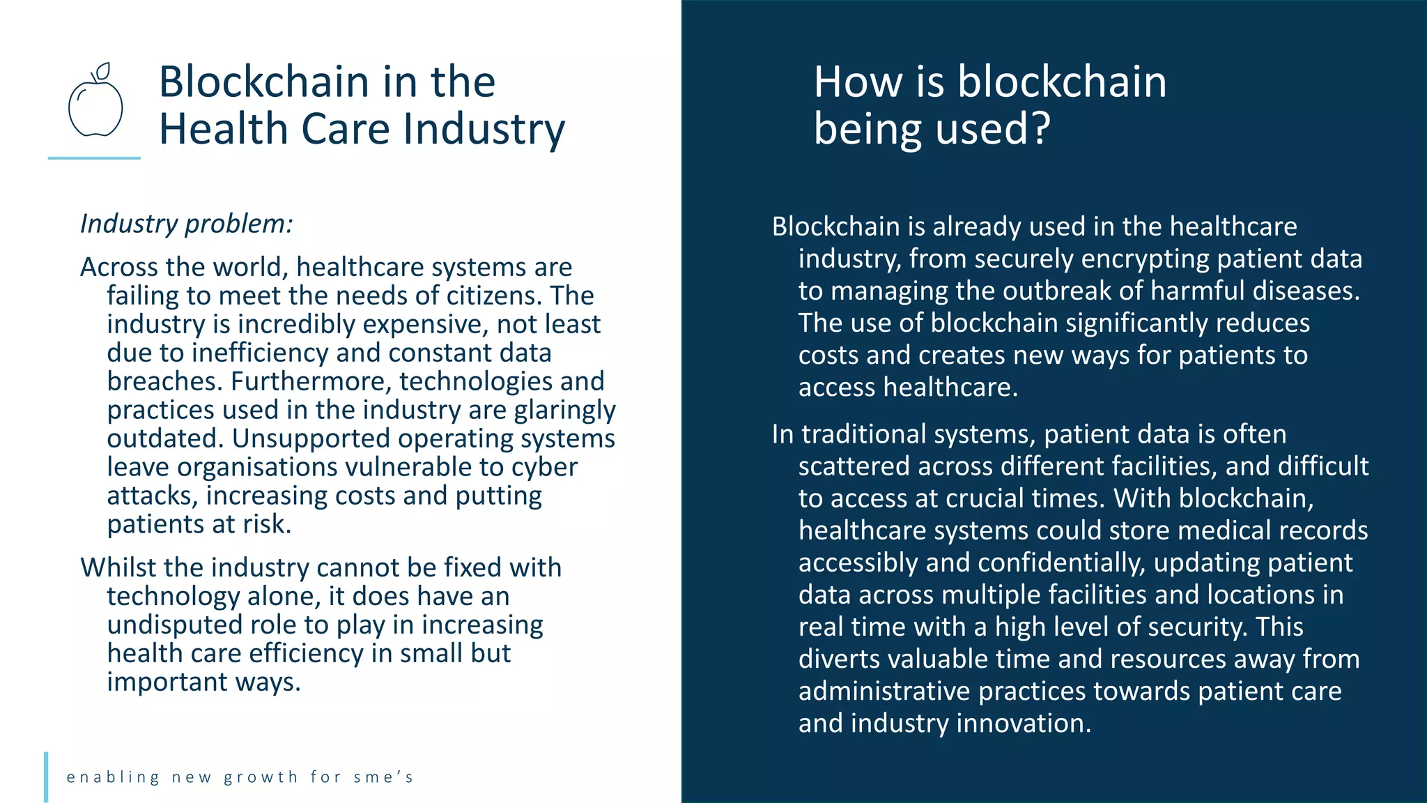 e n a b l i n g n e w g r o w t h f o r s m e ’ s
Industry problem:
Across the world, healthcare systems are
failing to meet the needs of citizens. The
industry is incredibly expensive, not least
due to inefficiency and constant data
breaches. Furthermore, technologies and
practices used in the industry are glaringly
outdated. Unsupported operating systems
leave organisations vulnerable to cyber
attacks, increasing costs and putting
patients at risk.
Whilst the industry cannot be fixed with
technology alone, it does have an
undisputed role to play in increasing
health care efficiency in small but
important ways.
Blockchain in the
Health Care Industry
How is blockchain
being used?
Blockchain is already used in the healthcare
industry, from securely encrypting patient data
to managing the outbreak of harmful diseases.
The use of blockchain significantly reduces
costs and creates new ways for patients to
access healthcare.
In traditional systems, patient data is often
scattered across different facilities, and difficult
to access at crucial times. With blockchain,
healthcare systems could store medical records
accessibly and confidentially, updating patient
data across multiple facilities and locations in
real time with a high level of security. This
diverts valuable time and resources away from
administrative practices towards patient care
and industry innovation.
 