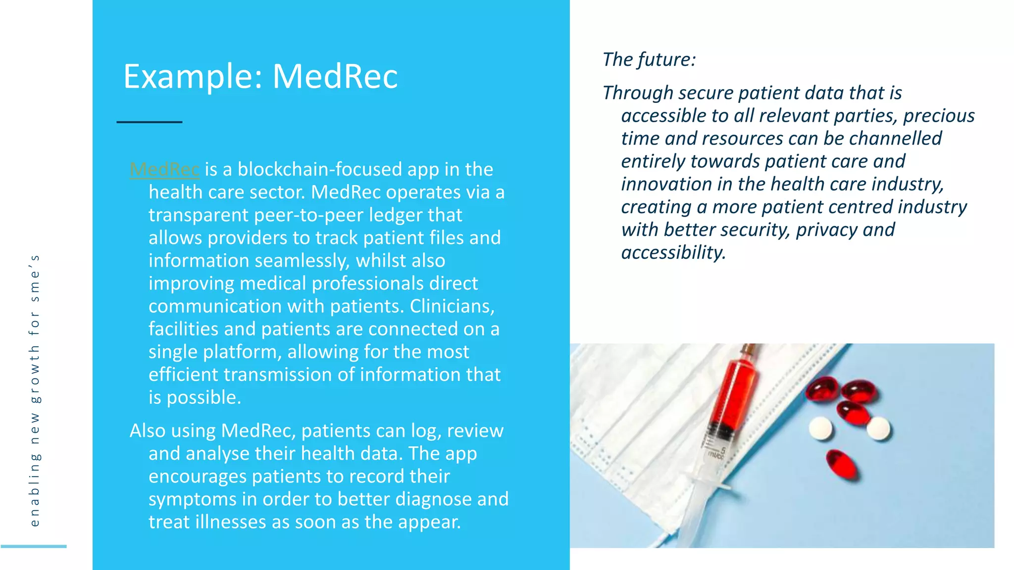 e
n
a
b
l
i
n
g
n
e
w
g
r
o
w
t
h
f
o
r
s
m
e
’
s
MedRec is a blockchain-focused app in the
health care sector. MedRec operates via a
transparent peer-to-peer ledger that
allows providers to track patient files and
information seamlessly, whilst also
improving medical professionals direct
communication with patients. Clinicians,
facilities and patients are connected on a
single platform, allowing for the most
efficient transmission of information that
is possible.
Also using MedRec, patients can log, review
and analyse their health data. The app
encourages patients to record their
symptoms in order to better diagnose and
treat illnesses as soon as the appear.
Example: MedRec
The future:
Through secure patient data that is
accessible to all relevant parties, precious
time and resources can be channelled
entirely towards patient care and
innovation in the health care industry,
creating a more patient centred industry
with better security, privacy and
accessibility.
 