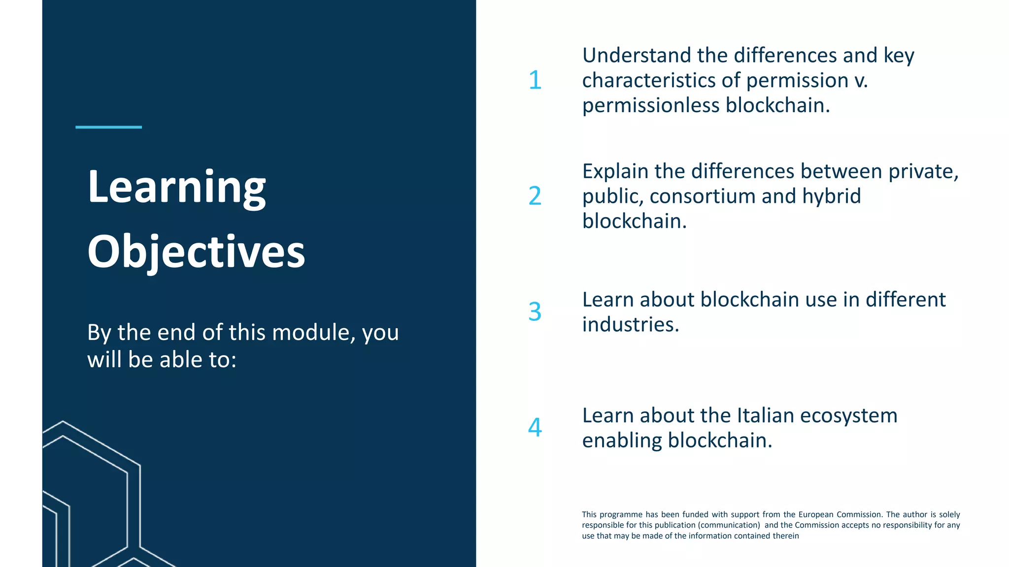 This programme has been funded with support from the European Commission. The author is solely
responsible for this publication (communication) and the Commission accepts no responsibility for any
use that may be made of the information contained therein
Learning
Objectives
By the end of this module, you
will be able to:
Understand the differences and key
characteristics of permission v.
permissionless blockchain.
Explain the differences between private,
public, consortium and hybrid
blockchain.
Learn about blockchain use in different
industries.
Learn about the Italian ecosystem
enabling blockchain.
1
2
3
4
 