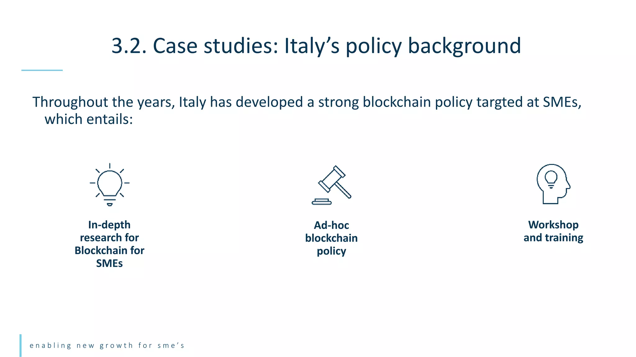 e n a b l i n g n e w g r o w t h f o r s m e ’ s
Throughout the years, Italy has developed a strong blockchain policy targted at SMEs,
which entails:
3.2. Case studies: Italy’s policy background
Workshop
and training
In-depth
research for
Blockchain for
SMEs
Ad-hoc
blockchain
policy
 