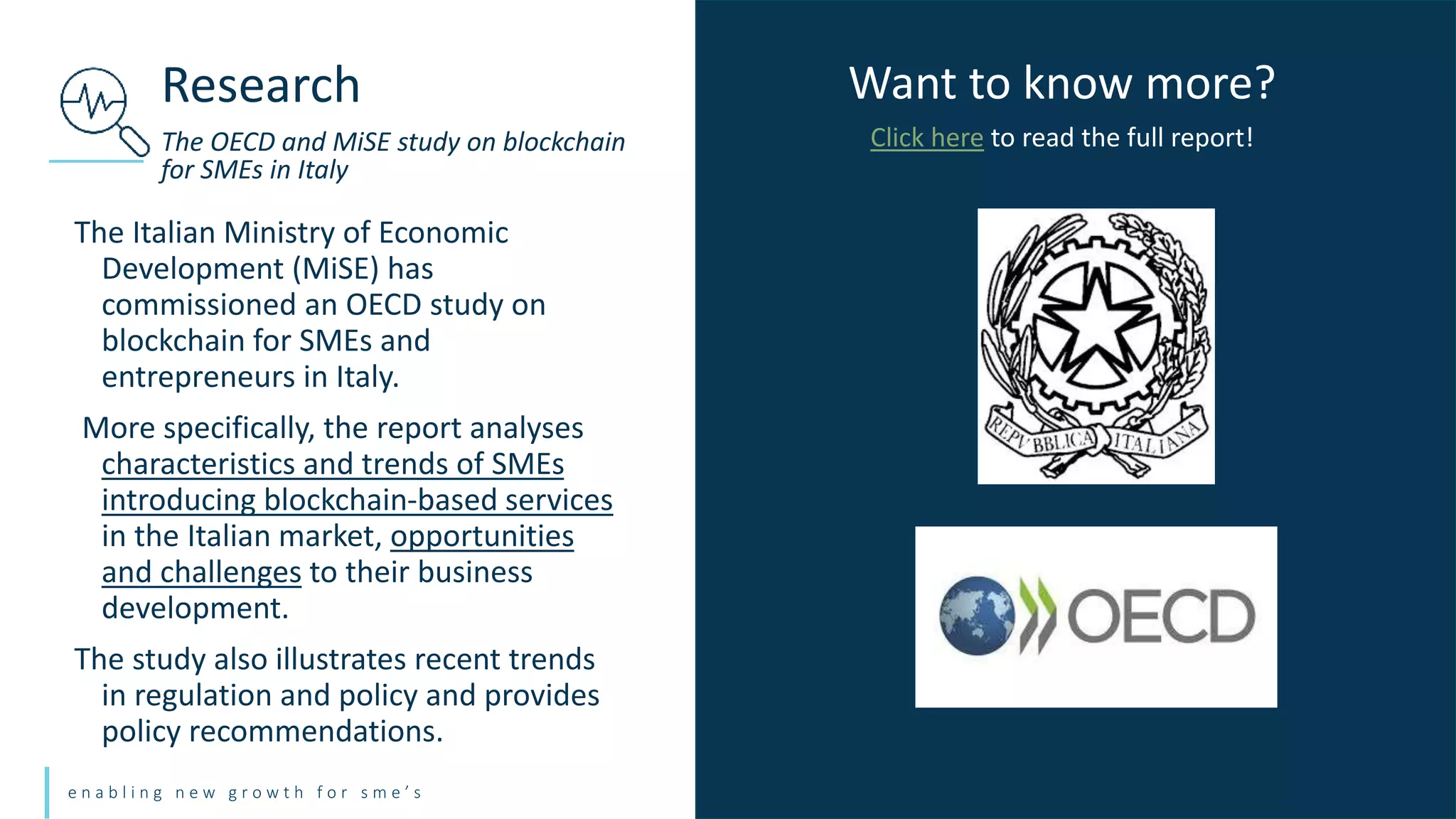 e n a b l i n g n e w g r o w t h f o r s m e ’ s
The Italian Ministry of Economic
Development (MiSE) has
commissioned an OECD study on
blockchain for SMEs and
entrepreneurs in Italy.
More specifically, the report analyses
characteristics and trends of SMEs
introducing blockchain-based services
in the Italian market, opportunities
and challenges to their business
development.
The study also illustrates recent trends
in regulation and policy and provides
policy recommendations.
Research
The OECD and MiSE study on blockchain
for SMEs in Italy
Want to know more?
Click here to read the full report!
 