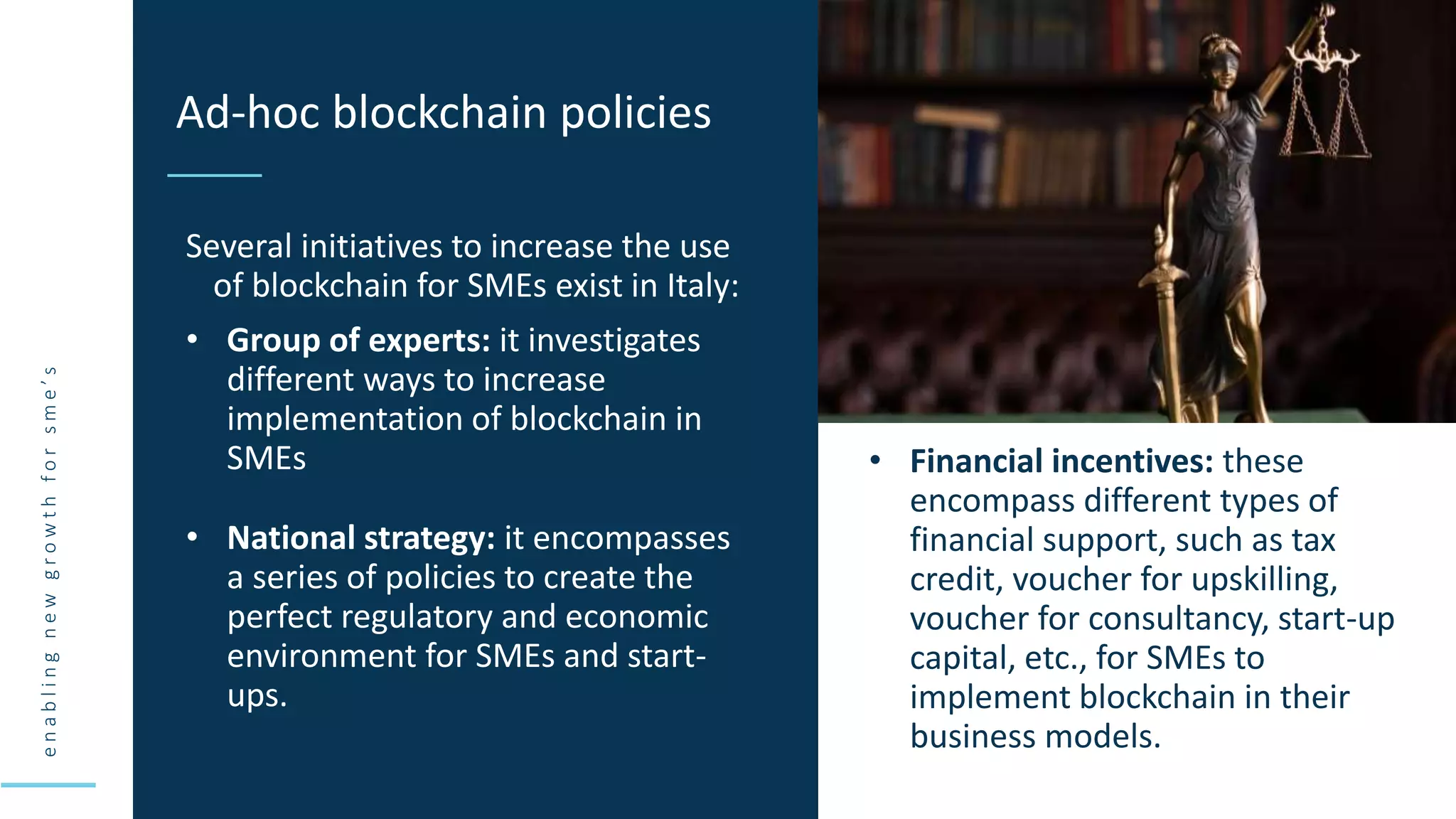 e
n
a
b
l
i
n
g
n
e
w
g
r
o
w
t
h
f
o
r
s
m
e
’
s
Several initiatives to increase the use
of blockchain for SMEs exist in Italy:
• Group of experts: it investigates
different ways to increase
implementation of blockchain in
SMEs
Ad-hoc blockchain policies
• National strategy: it encompasses
a series of policies to create the
perfect regulatory and economic
environment for SMEs and start-
ups.
• Financial incentives: these
encompass different types of
financial support, such as tax
credit, voucher for upskilling,
voucher for consultancy, start-up
capital, etc., for SMEs to
implement blockchain in their
business models.
 
