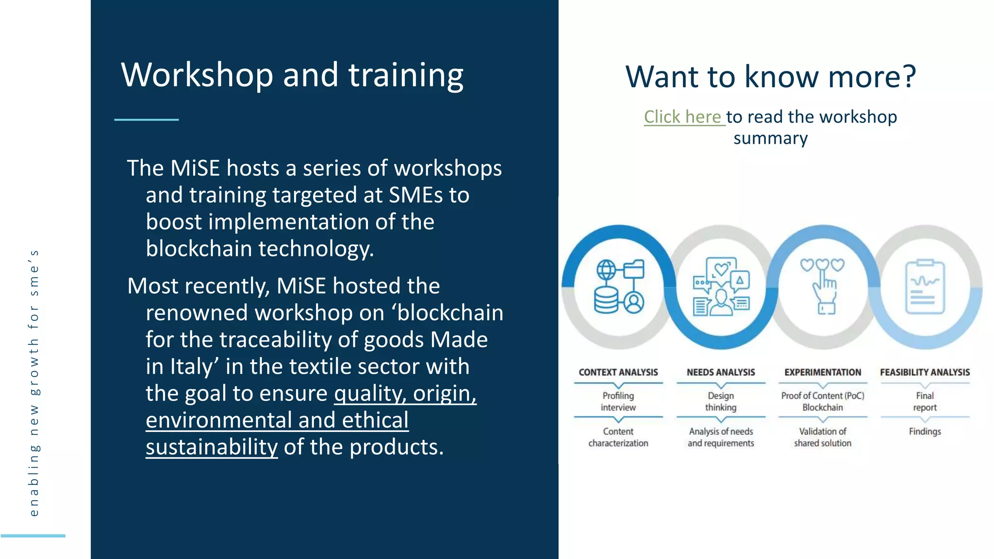 e
n
a
b
l
i
n
g
n
e
w
g
r
o
w
t
h
f
o
r
s
m
e
’
s
The MiSE hosts a series of workshops
and training targeted at SMEs to
boost implementation of the
blockchain technology.
Most recently, MiSE hosted the
renowned workshop on ‘blockchain
for the traceability of goods Made
in Italy’ in the textile sector with
the goal to ensure quality, origin,
environmental and ethical
sustainability of the products.
Workshop and training Want to know more?
Click here to read the workshop
summary
 