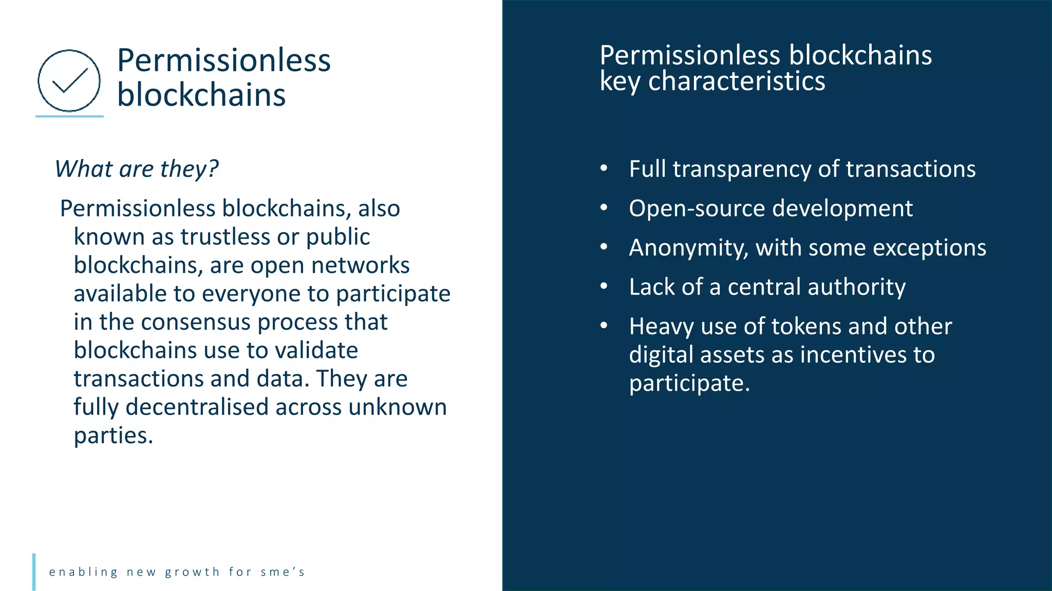 e n a b l i n g n e w g r o w t h f o r s m e ’ s
What are they?
Permissionless blockchains, also
known as trustless or public
blockchains, are open networks
available to everyone to participate
in the consensus process that
blockchains use to validate
transactions and data. They are
fully decentralised across unknown
parties.
Permissionless
blockchains
• Full transparency of transactions
• Open-source development
• Anonymity, with some exceptions
• Lack of a central authority
• Heavy use of tokens and other
digital assets as incentives to
participate.
Permissionless blockchains
key characteristics
 