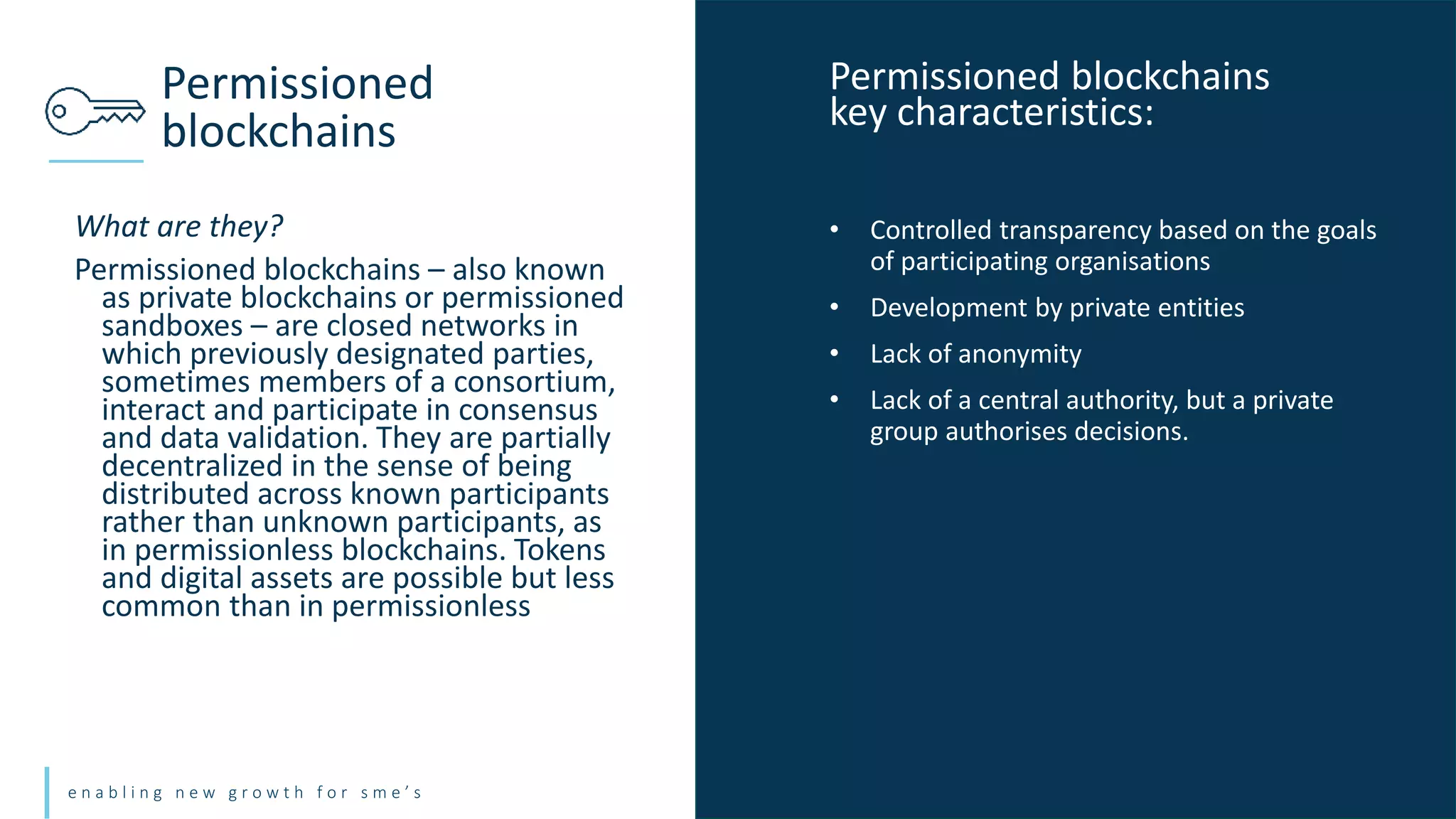 e n a b l i n g n e w g r o w t h f o r s m e ’ s
What are they?
Permissioned blockchains – also known
as private blockchains or permissioned
sandboxes – are closed networks in
which previously designated parties,
sometimes members of a consortium,
interact and participate in consensus
and data validation. They are partially
decentralized in the sense of being
distributed across known participants
rather than unknown participants, as
in permissionless blockchains. Tokens
and digital assets are possible but less
common than in permissionless
Permissioned
blockchains
• Controlled transparency based on the goals
of participating organisations
• Development by private entities
• Lack of anonymity
• Lack of a central authority, but a private
group authorises decisions.
Permissioned blockchains
key characteristics:
 
