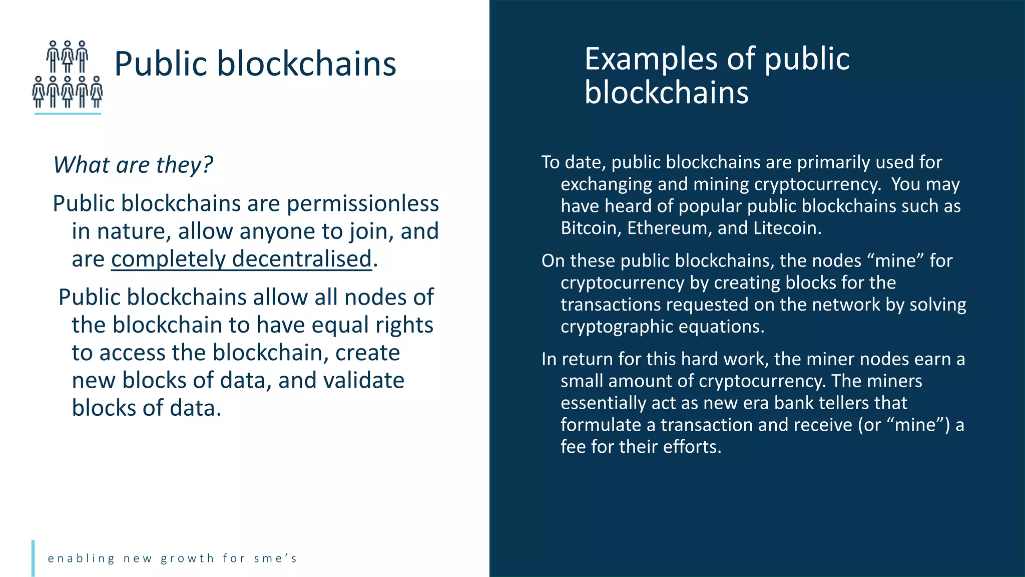 e n a b l i n g n e w g r o w t h f o r s m e ’ s
What are they?
Public blockchains are permissionless
in nature, allow anyone to join, and
are completely decentralised.
Public blockchains allow all nodes of
the blockchain to have equal rights
to access the blockchain, create
new blocks of data, and validate
blocks of data.
Public blockchains
To date, public blockchains are primarily used for
exchanging and mining cryptocurrency. You may
have heard of popular public blockchains such as
Bitcoin, Ethereum, and Litecoin.
On these public blockchains, the nodes “mine” for
cryptocurrency by creating blocks for the
transactions requested on the network by solving
cryptographic equations.
In return for this hard work, the miner nodes earn a
small amount of cryptocurrency. The miners
essentially act as new era bank tellers that
formulate a transaction and receive (or “mine”) a
fee for their efforts.
Examples of public
blockchains
 