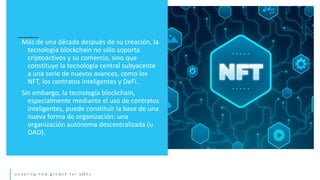 e n a b l i n g n e w g r o w t h f o r S M E s
Más de una década después de su creación, la
tecnología blockchain no sólo soporta
criptoactivos y su comercio, sino que
constituye la tecnología central subyacente
a una serie de nuevos avances, como los
NFT, los contratos inteligentes y DeFi.
Sin embargo, la tecnología blockchain,
especialmente mediante el uso de contratos
inteligentes, puede constituir la base de una
nueva forma de organización: una
organización autónoma descentralizada (u
OAD).
 