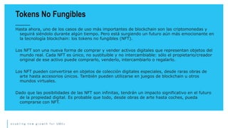 e n a b l i n g n e w g r o w t h f o r S M E s
Hasta ahora, uno de los casos de uso más importantes de blockchain son las criptomonedas y
seguirá siéndolo durante algún tiempo. Pero está surgiendo un futuro aún más emocionante en
la tecnología blockchain: los tokens no fungibles (NFT).
Los NFT son una nueva forma de comprar y vender activos digitales que representan objetos del
mundo real. Cada NFT es único, no sustituible y no intercambiable: sólo el propietario/creador
original de ese activo puede comprarlo, venderlo, intercambiarlo o regalarlo.
Los NFT pueden convertirse en objetos de colección digitales especiales, desde raras obras de
arte hasta accesorios únicos. También pueden utilizarse en juegos de blockchain u otros
mundos virtuales.
Dado que las posibilidades de las NFT son infinitas, tendrán un impacto significativo en el futuro
de la propiedad digital. Es probable que todo, desde obras de arte hasta coches, pueda
comprarse con NFT.
Tokens No Fungibles
 