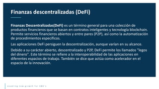 e n a b l i n g n e w g r o w t h f o r S M E ’ s
Finanzas Descentralizadas(DeFi) es un término general para una colección de
productos financieros que se basan en contratos inteligentes y tecnología blockchain.
Permite servicios financieros abiertos y entre pares (P2P), así como la automatización
de procedimientos específicos.
Las aplicaciones DeFi persiguen la descentralización, aunque varían en su alcance.
Debido a su carácter abierto, descentralizado y P2P, DeFi permite los llamados "legos
del dinero". Este término se refiere a la interoperabilidad de las aplicaciones en
diferentes espacios de trabajo. También se dice que actúa como acelerador en el
espacio de la innovación.
Finanzas descentralizadas (DeFi)
 