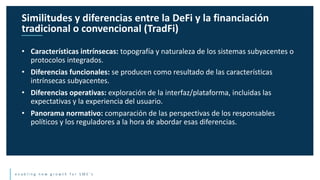 e n a b l i n g n e w g r o w t h f o r S M E ’ s
• Características intrínsecas: topografía y naturaleza de los sistemas subyacentes o
protocolos integrados.
• Diferencias funcionales: se producen como resultado de las características
intrínsecas subyacentes.
• Diferencias operativas: exploración de la interfaz/plataforma, incluidas las
expectativas y la experiencia del usuario.
• Panorama normativo: comparación de las perspectivas de los responsables
políticos y los reguladores a la hora de abordar esas diferencias.
Similitudes y diferencias entre la DeFi y la financiación
tradicional o convencional (TradFi)
 