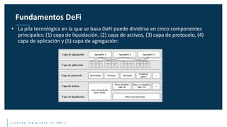 e n a b l i n g n e w g r o w t h f o r S M E ’ s
• La pila tecnológica en la que se basa DeFi puede dividirse en cinco componentes
principales: (1) capa de liquidación, (2) capa de activos, (3) capa de protocolo, (4)
capa de aplicación y (5) capa de agregación:
Fundamentos DeFi
 