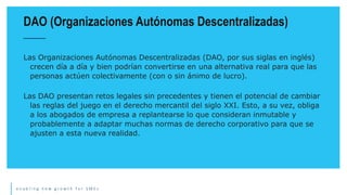 e n a b l i n g n e w g r o w t h f o r S M E s
Las Organizaciones Autónomas Descentralizadas (DAO, por sus siglas en inglés)
crecen día a día y bien podrían convertirse en una alternativa real para que las
personas actúen colectivamente (con o sin ánimo de lucro).
Las DAO presentan retos legales sin precedentes y tienen el potencial de cambiar
las reglas del juego en el derecho mercantil del siglo XXI. Esto, a su vez, obliga
a los abogados de empresa a replantearse lo que consideran inmutable y
probablemente a adaptar muchas normas de derecho corporativo para que se
ajusten a esta nueva realidad.
DAO (Organizaciones Autónomas Descentralizadas)
 