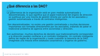 e n a b l i n g n e w g r o w t h f o r S M E s
La gobernanza de la organización está en gran medida automatizada y
descentralizada, lo que significa que el papel tradicional del órgano de dirección
se sustituye por una mezcla de gestión directa por parte de los asociados y
gestión automatizada a través de contratos inteligentes.
Son descentralizadas: no existe una gestión centralizada y muchas decisiones
importantes son tomadas directamente por los asociados, tratando de paliar el
tradicional problema de agencia entre accionistas y dirección.
Son autónomas: muchos derechos de decisión que tradicionalmente corresponden
a la dirección pueden confiarse a un contrato inteligente. Un contrato inteligente
define las reglas de la organización y suele custodiar la tesorería de la DAO.
Imagínese una mezcla entre estatutos corporativos y órganos de gobierno.
¿Qué diferencia a las DAO?
 