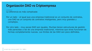 e n a b l i n g n e w g r o w t h f o r S M E s
La diferencia es más complicada
Por un lado - al igual que una empresa tradicional es un conjunto de contratos,
una DAO es un conjunto de contratos inteligentes, pero muy grandes y
complejos.
Por otro lado - muy pocas DAO son iguales. Muchas tienen estructuras de gestión
más parecidas a las de una empresa tradicional, mientras que otras funcionan de
formas completamente nuevas. Los límites de las DAO son poco definidos.
Organización DAO vs Criptoempresa
 