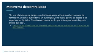 e n a b l i n g n e w g r o w t h f o r S M E ’ s
• “Es una plataforma de juegos, un destino de venta virtual, una herramienta de
formación, un canal publicitario, un aula digital, una nueva puerta de acceso a las
experiencias digitales. El metaverso parece ser lo que la imaginación de la gente
quiera que sea".
• D e c l a r a M c K i n s e y e n u n i n f o r m e c e n t r a d o e n l a c r e a c i ó n d e v a l o r e n e l
m e t a v e r s o .
Metaverso descentralizado
 