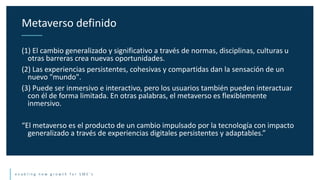 e n a b l i n g n e w g r o w t h f o r S M E ’ s
(1) El cambio generalizado y significativo a través de normas, disciplinas, culturas u
otras barreras crea nuevas oportunidades.
(2) Las experiencias persistentes, cohesivas y compartidas dan la sensación de un
nuevo "mundo".
(3) Puede ser inmersivo e interactivo, pero los usuarios también pueden interactuar
con él de forma limitada. En otras palabras, el metaverso es flexiblemente
inmersivo.
“El metaverso es el producto de un cambio impulsado por la tecnología con impacto
generalizado a través de experiencias digitales persistentes y adaptables.”
Metaverso definido
 
