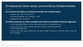 e n a b l i n g n e w g r o w t h f o r S M E ’ s
En su forma más básica, el metaverso tendrá tres características:
- sen sación de in mersión
- in t eract ividad en t iempo real
- agen cia del u su ario
En última instancia, la visión completa del metaverso también incluirá lo siguiente:
- in t eroperabilidad en t re plat aformas y disposit ivos
- con cu rren cia con miles de person as in t eract u an do
simu lt án eamen t e
- casos de u so qu e abarcan la actividad h u man a mu ch o más allá de
los ju egos
El metaverso tiene varias características fundamentales
 