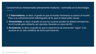 e n a b l i n g n e w g r o w t h f o r S M E ’ s
1. El fotorrealismo, es decir, el grado en que el mundo metaverso se parece al mundo
físico y es suficientemente indistinguible de él, para el observador casual;
2. Inmersividad, es decir, el grado en que los usuarios pueden (o deben) introducirse
en el mundo para utilizarlo, por ejemplo, llevando un casco de RV;
3. Persistencia, es decir, el grado en que la experiencia de interacción "sigue" a los
usuarios en su vida cotidiana de forma permanente;
Características metaversales plenamente maduras - centradas en la tecnología
 