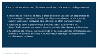 e n a b l i n g n e w g r o w t h f o r S M E ’ s
4. Propiedad de los datos, es decir, el grado en que los usuarios son propietarios de
los activos que poseen en el mundo virtual (avatares,objetos, terrenos, etc.) y
pueden sacarlos del metaverso para utilizarlos en otros mundos virtuales;
5. Apertura, es decir, el grado en que el mundo virtual está abierto a los
desarrolladores para crear nuevos espacios, experiencias, objetos y aplicaciones;
6. Resistencia a la censura, es decir, el grado en que una autoridad centralizada puede
prohibir a los usuarios el acceso al mundo virtual, restringir sus experiencias o
expulsarlos del metaverso.
Características metaversales plenamente maduras - relacionadas con la gobernanza
 