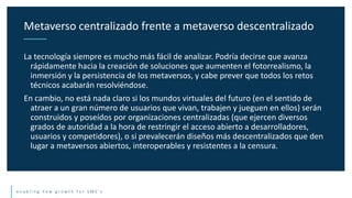 e n a b l i n g n e w g r o w t h f o r S M E ’ s
La tecnología siempre es mucho más fácil de analizar. Podría decirse que avanza
rápidamente hacia la creación de soluciones que aumenten el fotorrealismo, la
inmersión y la persistencia de los metaversos, y cabe prever que todos los retos
técnicos acabarán resolviéndose.
En cambio, no está nada claro si los mundos virtuales del futuro (en el sentido de
atraer a un gran número de usuarios que vivan, trabajen y jueguen en ellos) serán
construidos y poseídos por organizaciones centralizadas (que ejercen diversos
grados de autoridad a la hora de restringir el acceso abierto a desarrolladores,
usuarios y competidores), o si prevalecerán diseños más descentralizados que den
lugar a metaversos abiertos, interoperables y resistentes a la censura.
Metaverso centralizado frente a metaverso descentralizado
 