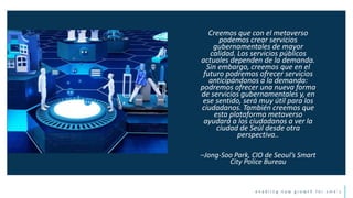 e n a b l i n g n e w g r o w t h f o r s m e ’ s
Creemos que con el metaverso
podemos crear servicios
gubernamentales de mayor
calidad. Los servicios públicos
actuales dependen de la demanda.
Sin embargo, creemos que en el
futuro podremos ofrecer servicios
anticipándonos a la demanda:
podremos ofrecer una nueva forma
de servicios gubernamentales y, en
ese sentido, será muy útil para los
ciudadanos. También creemos que
esta plataforma metaverso
ayudará a los ciudadanos a ver la
ciudad de Seúl desde otra
perspectiva..
–Jong-Soo Park, CIO de Seoul’s Smart
City Police Bureau
 