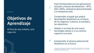 This programme has been funded with support from the European Commission. The author is solely
responsible for this publication (communication) and the Commission accepts no responsibility for any
use that may be made of the information contained therein
Objetivos de
Aprendizaje
Estar familiarizado con las aplicaciones
actuales y futuras de blockchain - NFTs,
DeFi, DAOs, metaverso descentralizado
( el metaverso real)
Comprender el papel que podría
desempeñar blockchain en el futuro
de los negocios, la banca, la sanidad y
las votaciones.
Debatir si se trata de una nueva
tecnología valiosa o si sus contras
superan a sus pros.
1
2
3
Al final de este módulo, será
capaz de:
4 Comprender el alcance potencial de
blockchain en el futuro
Este programa ha sido financiado con el apoyo de la Comisión Europea. El autor es el único responsable de
esta publicación (comunicación) y la Comisión no acepta ninguna responsabilidad por el uso que pueda
hacerse de la información contenida en ella
 