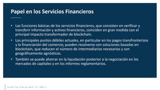 e n a b l i n g n e w g r o w t h f o r S M E ’ s
• Las funciones básicas de los servicios financieros, que consisten en verificar y
transferir información y activos financieros, coinciden en gran medida con el
principal impacto transformador de blockchain.
• Los principales puntos débiles actuales, en particular en los pagos transfronterizos
y la financiación del comercio, pueden resolverse con soluciones basadas en
blockchain, que reducen el número de intermediarios necesarios y son
geográficamente agnósticas.
• También se puede ahorrar en la liquidación posterior a la negociación en los
mercados de capitales y en los informes reglamentarios.
Papel en los Servicios Financieros
 