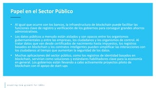 e n a b l i n g n e w g r o w t h f o r S M E s
• Al igual que ocurre con los bancos, la infraestructura de blockchain puede facilitar las
funciones clave de registro y verificación de los gobiernos para conseguir grandes ahorros
administrativos.
• Los datos públicos a menudo están aislados y son opacos entre los organismos
gubernamentales y entre las empresas, los ciudadanos y los organismos de control. Al
tratar datos que van desde certificados de nacimiento hasta impuestos, los registros
basados en blockchain y los contratos inteligentes pueden simplificar las interacciones con
los ciudadanos al tiempo que aumentan la seguridad de los datos.
• Muchas aplicaciones del sector público, como los registros de identidad basados en
blockchain, servirían como soluciones y estándares habilitadores clave para la economía
en general. Los gobiernos están llevando a cabo activamente proyectos piloto de
blockchain con el apoyo de start-ups
Papel en el Sector Público
 
