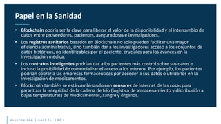 e n a b l i n g n e w g r o w t h f o r S M E ’ s
• Blockchain podría ser la clave para liberar el valor de la disponibilidad y el intercambio de
datos entre proveedores, pacientes, aseguradoras e investigadores.
• Los registros sanitarios basados en Blockchain no solo pueden facilitar una mayor
eficiencia administrativa, sino también dar a los investigadores acceso a los conjuntos de
datos históricos, no identificables por el paciente, cruciales para los avances en la
investigación médica.
• Los contratos inteligentes podrían dar a los pacientes más control sobre sus datos e
incluso la posibilidad de comercializar el acceso a los mismos. Por ejemplo, los pacientes
podrían cobrar a las empresas farmacéuticas por acceder a sus datos o utilizarlos en la
investigación de medicamentos.
• Blockchain también se está combinando con sensores de Internet de las cosas para
garantizar la integridad de la cadena de frío (logística de almacenamiento y distribución a
bajas temperaturas) de medicamentos, sangre y órganos.
Papel en la Sanidad
 