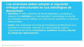 e n a b l i n g n e w g r o w t h f o r S M E s
• Identificar el valor evaluando de forma pragmática y escéptica el
impacto y la viabilidad a un nivel granular y centrándose en abordar
los verdaderos puntos débiles con casos de uso específicos en sectores
seleccionados.
• Captar valor adaptando los enfoques estratégicos de Blockchain a su
posición en el mercado, teniendo en cuenta medidas como la
capacidad de dar forma al ecosistema, establecer normas y abordar
los obstáculos reglamentarios.
Las empresas deben adoptar el siguiente
enfoque estructurado en sus estrategias de
Blockchain
 