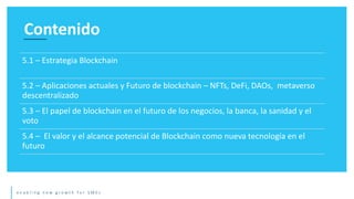 e n a b l i n g n e w g r o w t h f o r S M E s
Contenido
5.1 – Estrategia Blockchain
5.2 – Aplicaciones actuales y Futuro de blockchain – NFTs, DeFi, DAOs, metaverso
descentralizado
5.3 – El papel de blockchain en el futuro de los negocios, la banca, la sanidad y el
voto
5.4 – El valor y el alcance potencial de Blockchain como nueva tecnología en el
futuro
 
