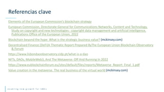 e n a b l i n g n e w g r o w t h f o r S M E s
Elements of the European Commission’s blockchain strategy
European Commission, Directorate-General for Communications Networks, Content and Technology,
Study on copyright and new technologies : copyright data management and artificial intelligence,
Publications Office of the European Union, 2022
Blockchain beyond the hype: What is the strategic business value? (mckinsey.com)
Decentralised Finance (DeFi)A Thematic Report Prepared ByThe European Union Blockchain Observatory
& Forum
https://www.lisbondaoobservatory.cidp.pt/what-is-a-dao
NFTs, DAOs, MobileWeb3, And The Metaverse: Off And Running In 2022
https://www.eublockchainforum.eu/sites/default/files/reports/Metaverse_Report_Final_1.pdf
Value creation in the metaverse. The real business of the virtual world (mckinsey.com)
Referencias clave
 