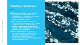 e
n
a
b
l
i
n
g
n
e
w
g
r
o
w
t
h
f
o
r
S
M
E
s
La UE quiere ser líder en tecnología
blockchain, convirtiéndose en
innovadora en este campo y en sede
de importantes plataformas,
aplicaciones y empresas.
La tecnología blockchain permite a
personas y organizaciones que pueden
no conocerse o no confiar entre sí
acordar colectivamente y registrar
permanentemente información sin la
autoridad de un tercero.
Al crear confianza en los datos de
formas que antes no eran posibles,
blockchain tiene el potencial de
revolucionar la forma en que
compartimos información y realizamos
transacciones en línea.
Estrategia Blockchain
 