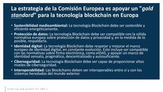 e n a b l i n g n e w g r o w t h f o r S M E ’ s
• Sostenibilidad medioambiental: La tecnología Blockchain debe ser sostenible y
eficiente energéticamente.
• Protección de datos: La tecnología Blockchain debe ser compatible con la sólida
normativa europea sobre protección de datos y privacidad y, en la medida de lo
posible, respaldarla.
• Identidad digital: La tecnología Blockchain debe respetar y mejorar el marco
europeo de identidad digital, en constante evolución. Esto incluye ser compatible
con las normativas sobre firma electrónica, como eIDAS, y apoyar un marco de
identidad sensato, pragmático, descentralizado y autosuficiente.
• Ciberseguridad: La tecnología Blockchain debe ser capaz de proporcionar altos
niveles de ciberseguridad.
• Interoperabilidad: Las Blockchains deben ser interoperables entre sí y con los
sistemas heredados del mundo exterior.
La estrategia de la Comisión Europea es apoyar un "gold
standard" para la tecnología blockchain en Europa
 