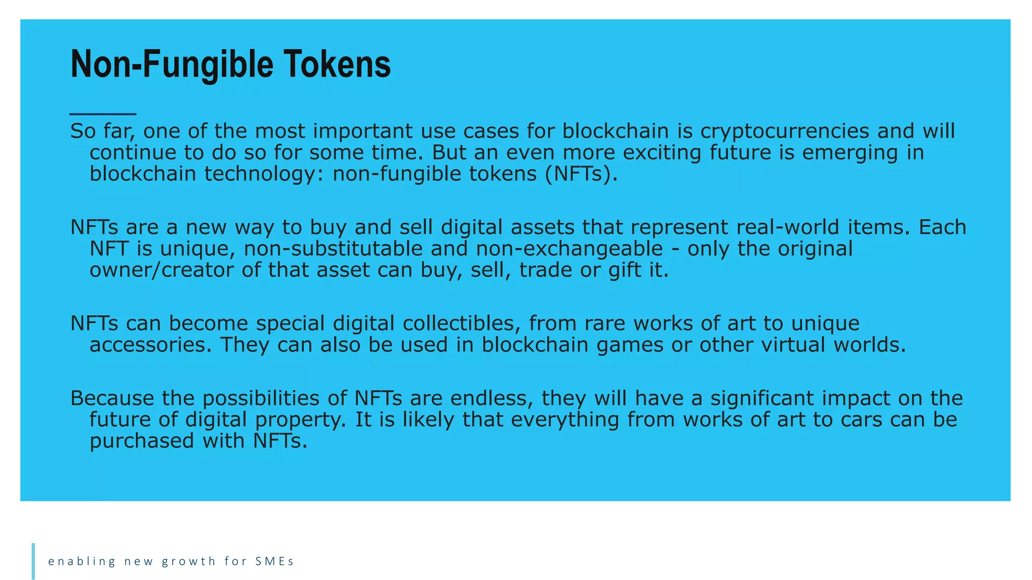 e n a b l i n g n e w g r o w t h f o r S M E s
So far, one of the most important use cases for blockchain is cryptocurrencies and will
continue to do so for some time. But an even more exciting future is emerging in
blockchain technology: non-fungible tokens (NFTs).
NFTs are a new way to buy and sell digital assets that represent real-world items. Each
NFT is unique, non-substitutable and non-exchangeable - only the original
owner/creator of that asset can buy, sell, trade or gift it.
NFTs can become special digital collectibles, from rare works of art to unique
accessories. They can also be used in blockchain games or other virtual worlds.
Because the possibilities of NFTs are endless, they will have a significant impact on the
future of digital property. It is likely that everything from works of art to cars can be
purchased with NFTs.
Non-Fungible Tokens
 
