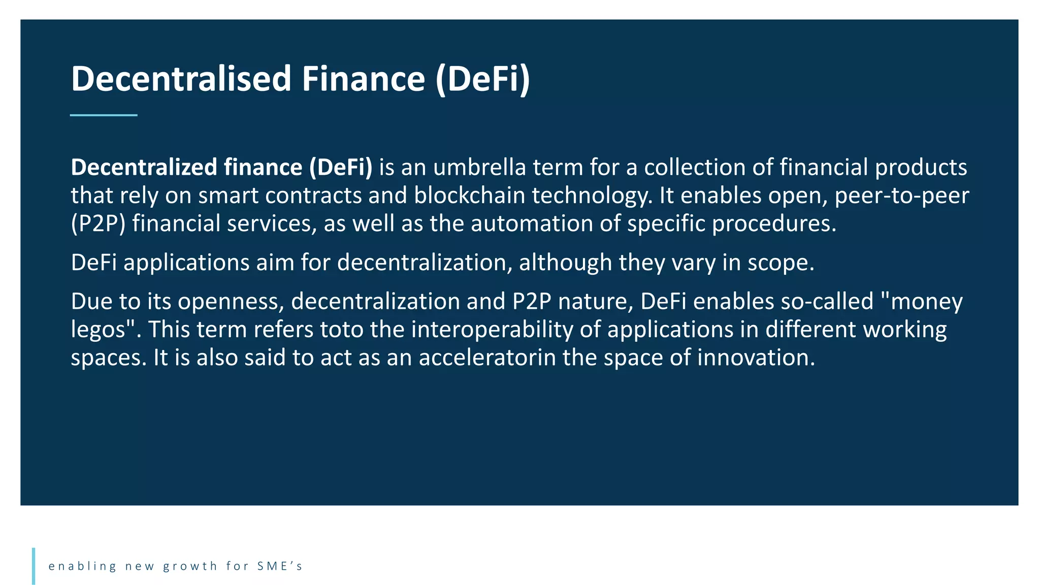 e n a b l i n g n e w g r o w t h f o r S M E ’ s
Decentralized finance (DeFi) is an umbrella term for a collection of financial products
that rely on smart contracts and blockchain technology. It enables open, peer-to-peer
(P2P) financial services, as well as the automation of specific procedures.
DeFi applications aim for decentralization, although they vary in scope.
Due to its openness, decentralization and P2P nature, DeFi enables so-called "money
legos". This term refers toto the interoperability of applications in different working
spaces. It is also said to act as an acceleratorin the space of innovation.
Decentralised Finance (DeFi)
 