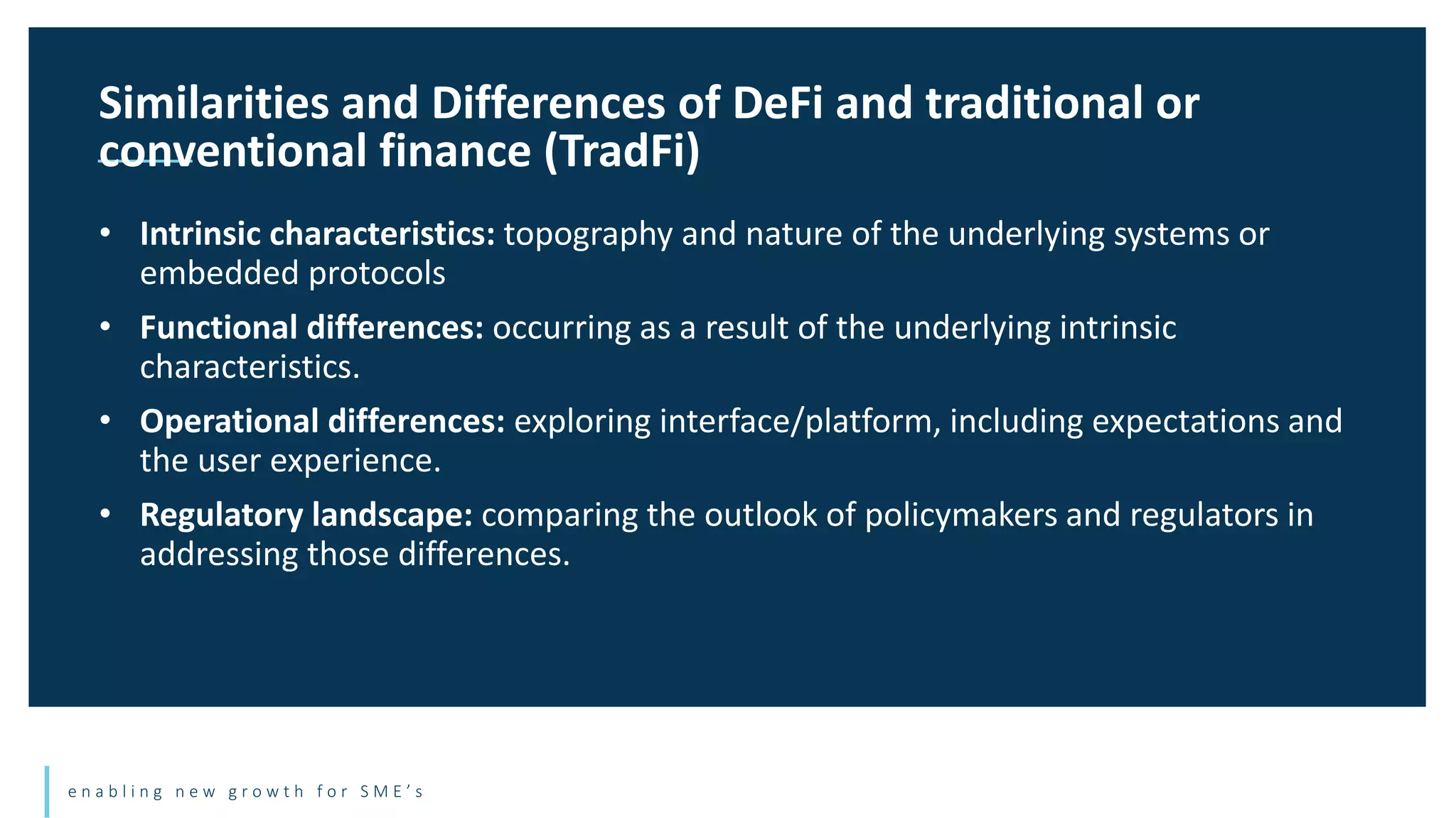 e n a b l i n g n e w g r o w t h f o r S M E ’ s
• Intrinsic characteristics: topography and nature of the underlying systems or
embedded protocols
• Functional differences: occurring as a result of the underlying intrinsic
characteristics.
• Operational differences: exploring interface/platform, including expectations and
the user experience.
• Regulatory landscape: comparing the outlook of policymakers and regulators in
addressing those differences.
Similarities and Differences of DeFi and traditional or
conventional finance (TradFi)
 