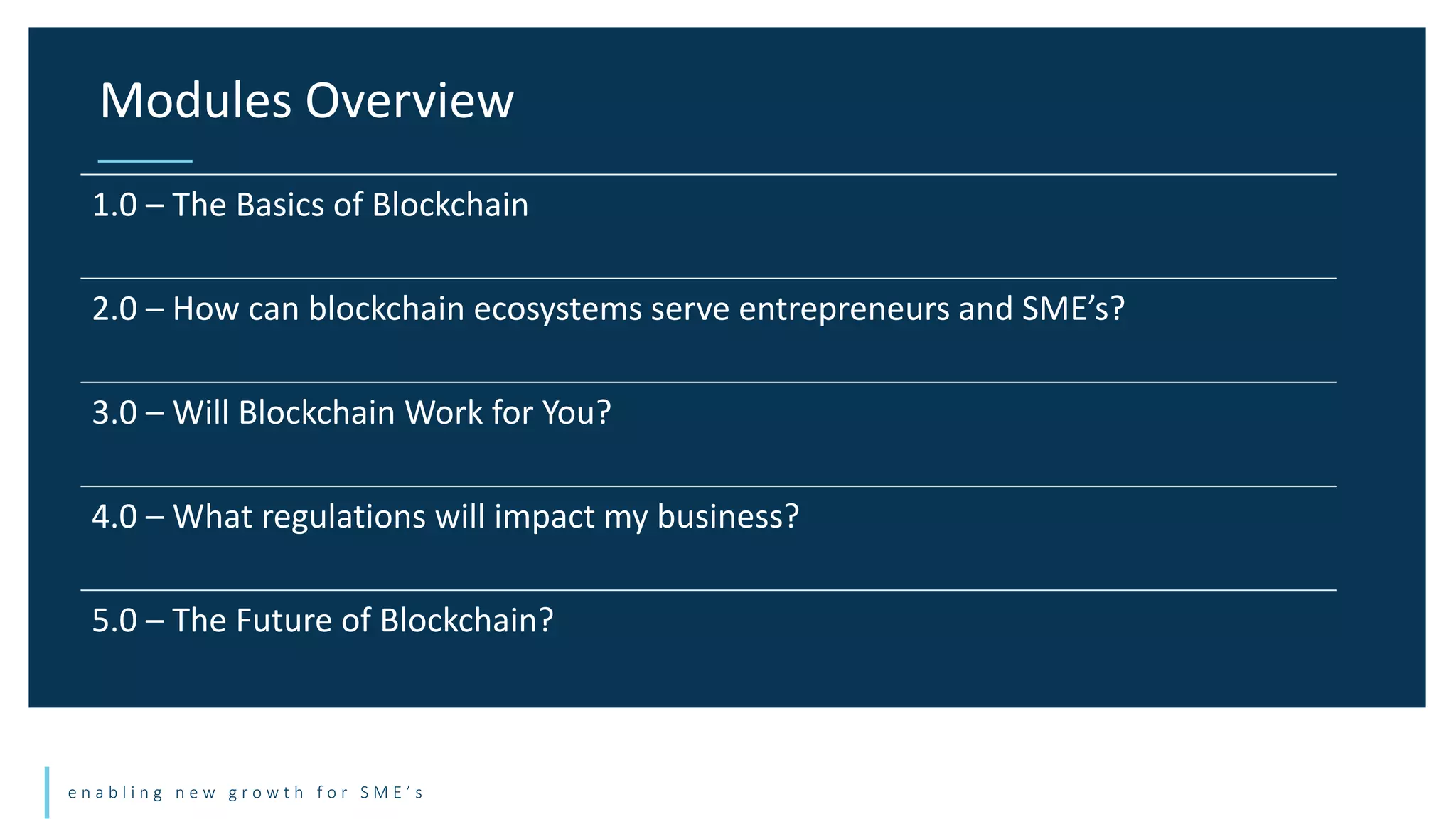 e n a b l i n g n e w g r o w t h f o r S M E ’ s
Modules Overview
1.0 – The Basics of Blockchain
2.0 – How can blockchain ecosystems serve entrepreneurs and SME’s?
3.0 – Will Blockchain Work for You?
4.0 – What regulations will impact my business?
5.0 – The Future of Blockchain?
 
