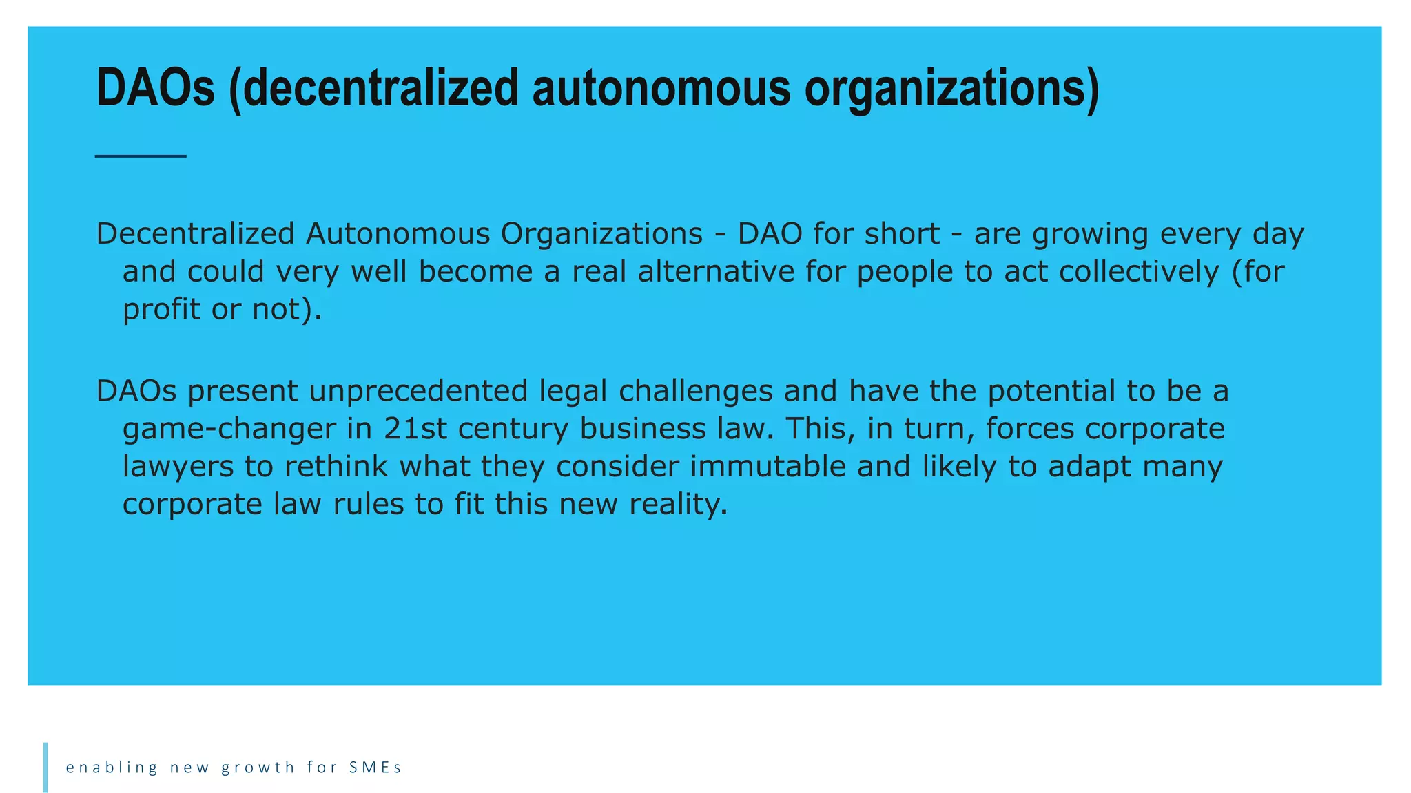 e n a b l i n g n e w g r o w t h f o r S M E s
Decentralized Autonomous Organizations - DAO for short - are growing every day
and could very well become a real alternative for people to act collectively (for
profit or not).
DAOs present unprecedented legal challenges and have the potential to be a
game-changer in 21st century business law. This, in turn, forces corporate
lawyers to rethink what they consider immutable and likely to adapt many
corporate law rules to fit this new reality.
DAOs (decentralized autonomous organizations)
 