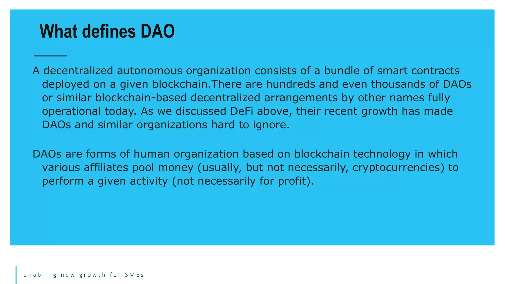 e n a b l i n g n e w g r o w t h f o r S M E s
A decentralized autonomous organization consists of a bundle of smart contracts
deployed on a given blockchain.There are hundreds and even thousands of DAOs
or similar blockchain-based decentralized arrangements by other names fully
operational today. As we discussed DeFi above, their recent growth has made
DAOs and similar organizations hard to ignore.
DAOs are forms of human organization based on blockchain technology in which
various affiliates pool money (usually, but not necessarily, cryptocurrencies) to
perform a given activity (not necessarily for profit).
What defines DAO
 