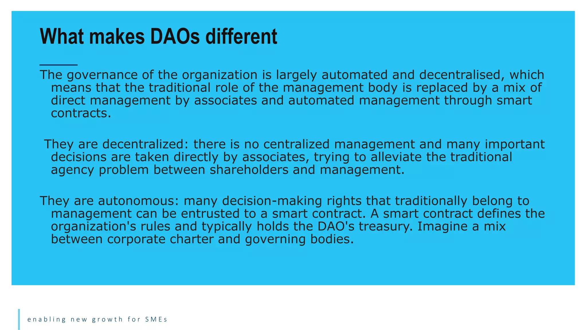e n a b l i n g n e w g r o w t h f o r S M E s
The governance of the organization is largely automated and decentralised, which
means that the traditional role of the management body is replaced by a mix of
direct management by associates and automated management through smart
contracts.
They are decentralized: there is no centralized management and many important
decisions are taken directly by associates, trying to alleviate the traditional
agency problem between shareholders and management.
They are autonomous: many decision-making rights that traditionally belong to
management can be entrusted to a smart contract. A smart contract defines the
organization's rules and typically holds the DAO's treasury. Imagine a mix
between corporate charter and governing bodies.
What makes DAOs different
 