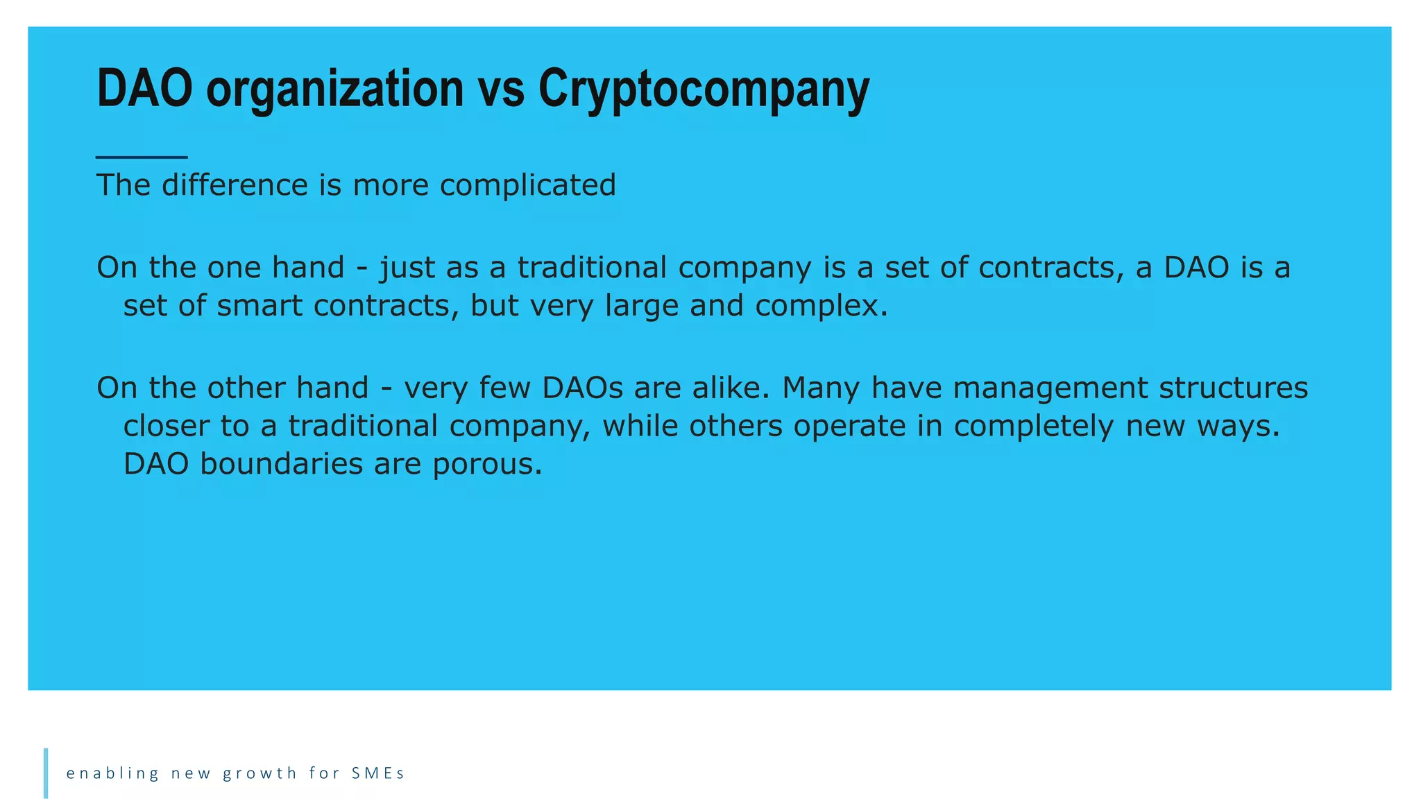 e n a b l i n g n e w g r o w t h f o r S M E s
The difference is more complicated
On the one hand - just as a traditional company is a set of contracts, a DAO is a
set of smart contracts, but very large and complex.
On the other hand - very few DAOs are alike. Many have management structures
closer to a traditional company, while others operate in completely new ways.
DAO boundaries are porous.
DAO organization vs Cryptocompany
 