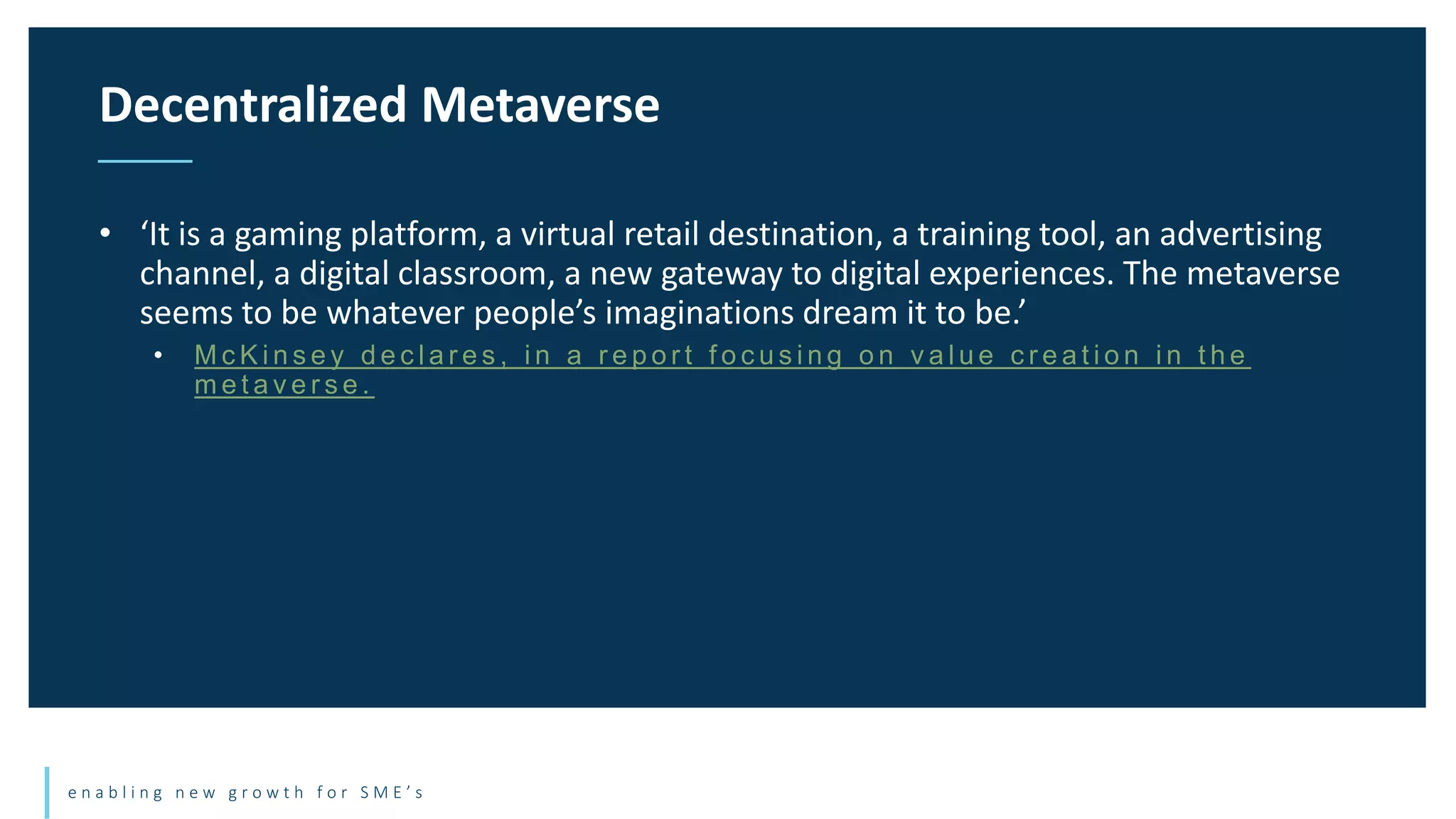e n a b l i n g n e w g r o w t h f o r S M E ’ s
• ‘It is a gaming platform, a virtual retail destination, a training tool, an advertising
channel, a digital classroom, a new gateway to digital experiences. The metaverse
seems to be whatever people’s imaginations dream it to be.’
• M c K i n s e y d e c l a r e s , i n a r e p o r t f o c u s i n g o n v a l u e c r e a t i o n i n t h e
m e t a v e r s e .
Decentralized Metaverse
 