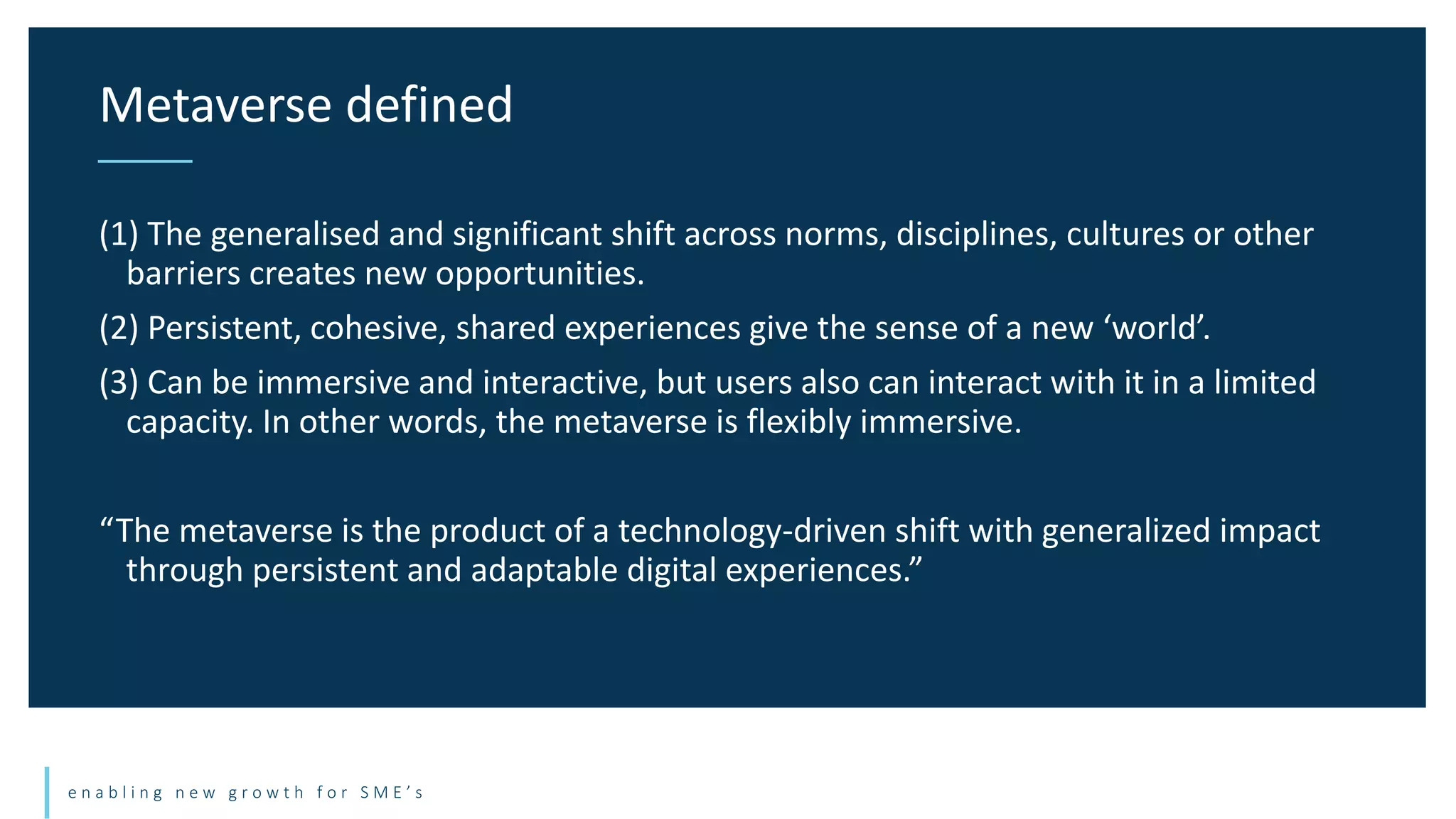 e n a b l i n g n e w g r o w t h f o r S M E ’ s
(1) The generalised and significant shift across norms, disciplines, cultures or other
barriers creates new opportunities.
(2) Persistent, cohesive, shared experiences give the sense of a new ‘world’.
(3) Can be immersive and interactive, but users also can interact with it in a limited
capacity. In other words, the metaverse is flexibly immersive.
“The metaverse is the product of a technology-driven shift with generalized impact
through persistent and adaptable digital experiences.”
Metaverse defined
 