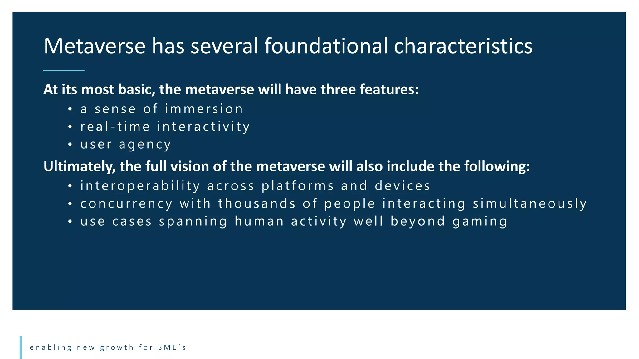 e n a b l i n g n e w g r o w t h f o r S M E ’ s
At its most basic, the metaverse will have three features:
• a sen se of immersion
• real - t im e in t eract ivit y
• u ser agen cy
Ultimately, the full vision of the metaverse will also include the following:
• in t eroperabilit y across plat forms an d devices
• con cu rren cy wit h t h ou san ds of people in t eract in g simu lt an eou sly
• u se cases span n in g h u man act ivit y well beyon d gamin g
Metaverse has several foundational characteristics
 
